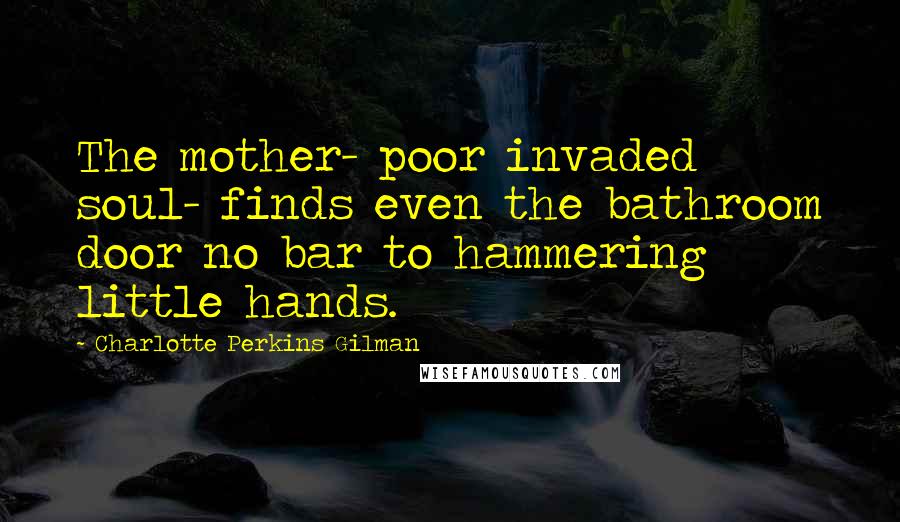 Charlotte Perkins Gilman Quotes: The mother- poor invaded soul- finds even the bathroom door no bar to hammering little hands.