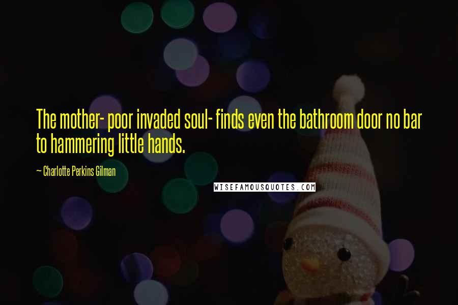 Charlotte Perkins Gilman Quotes: The mother- poor invaded soul- finds even the bathroom door no bar to hammering little hands.