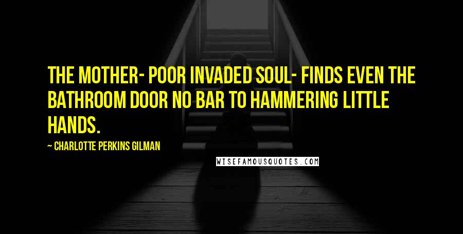 Charlotte Perkins Gilman Quotes: The mother- poor invaded soul- finds even the bathroom door no bar to hammering little hands.