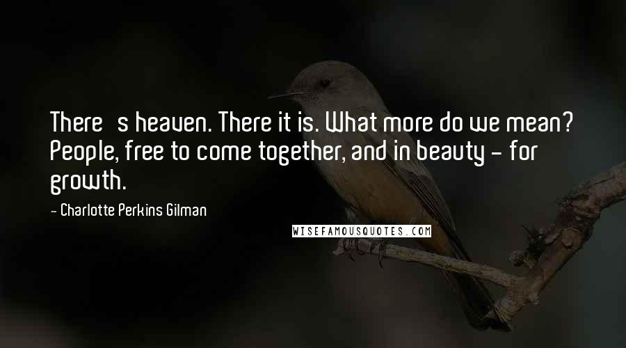 Charlotte Perkins Gilman Quotes: There's heaven. There it is. What more do we mean? People, free to come together, and in beauty - for growth.