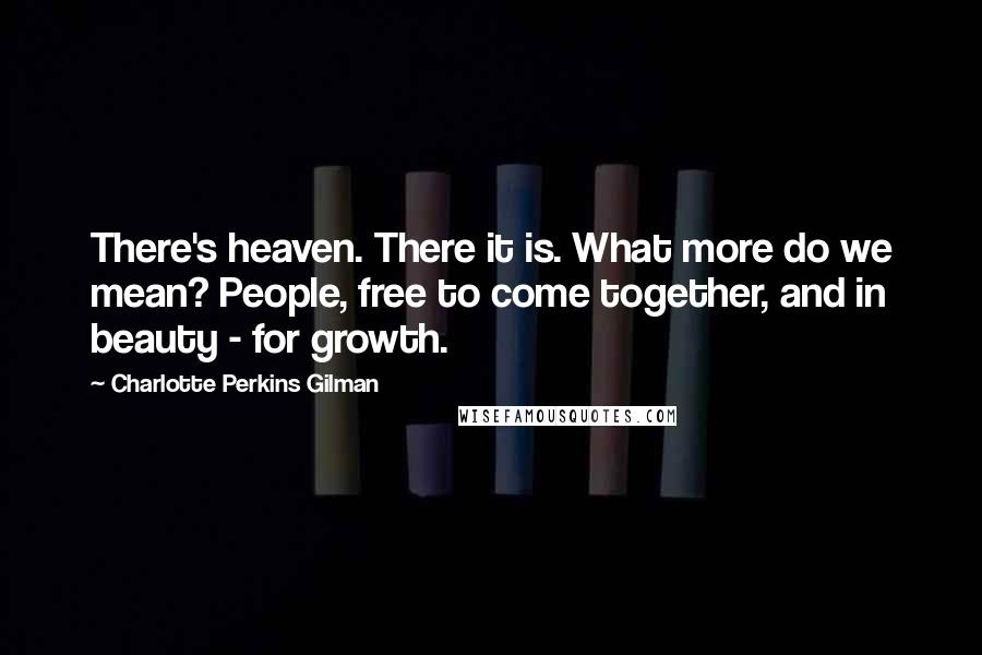 Charlotte Perkins Gilman Quotes: There's heaven. There it is. What more do we mean? People, free to come together, and in beauty - for growth.