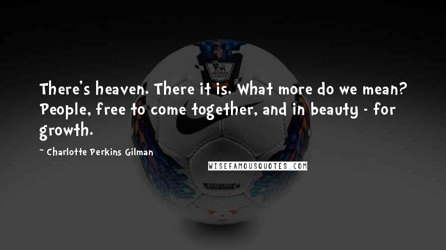 Charlotte Perkins Gilman Quotes: There's heaven. There it is. What more do we mean? People, free to come together, and in beauty - for growth.