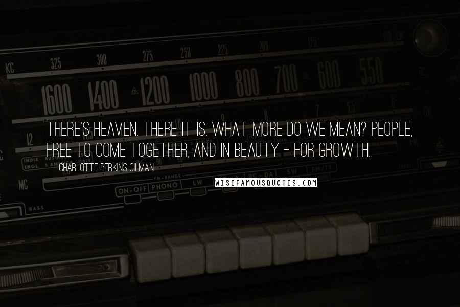 Charlotte Perkins Gilman Quotes: There's heaven. There it is. What more do we mean? People, free to come together, and in beauty - for growth.