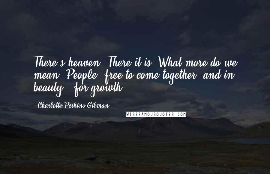 Charlotte Perkins Gilman Quotes: There's heaven. There it is. What more do we mean? People, free to come together, and in beauty - for growth.
