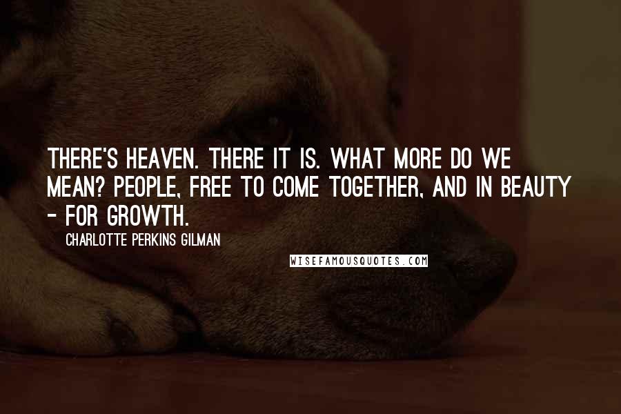 Charlotte Perkins Gilman Quotes: There's heaven. There it is. What more do we mean? People, free to come together, and in beauty - for growth.