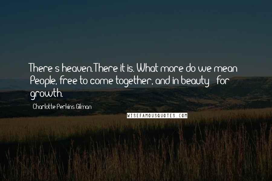 Charlotte Perkins Gilman Quotes: There's heaven. There it is. What more do we mean? People, free to come together, and in beauty - for growth.