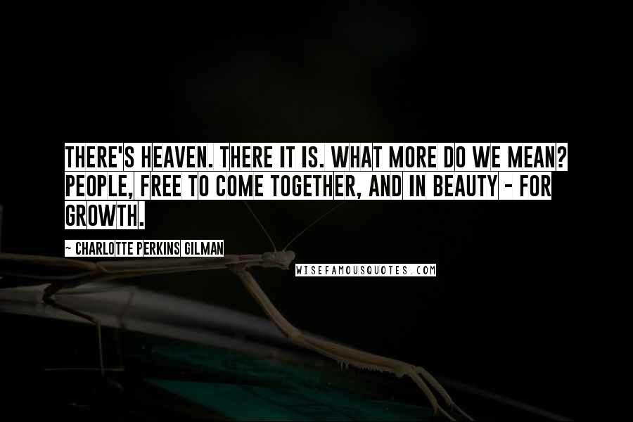 Charlotte Perkins Gilman Quotes: There's heaven. There it is. What more do we mean? People, free to come together, and in beauty - for growth.