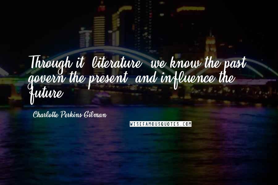 Charlotte Perkins Gilman Quotes: Through it [literature] we know the past, govern the present, and influence the future.