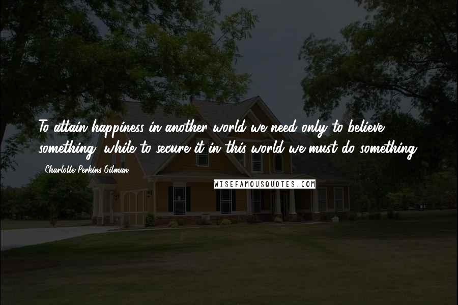 Charlotte Perkins Gilman Quotes: To attain happiness in another world we need only to believe something, while to secure it in this world we must do something.