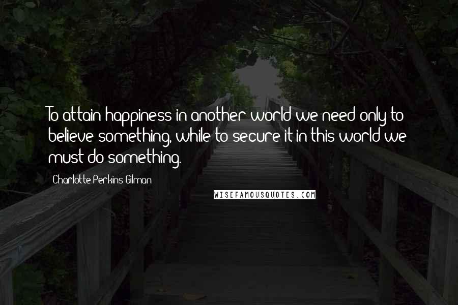 Charlotte Perkins Gilman Quotes: To attain happiness in another world we need only to believe something, while to secure it in this world we must do something.