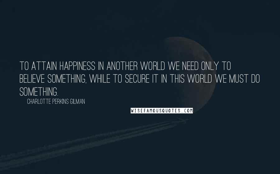 Charlotte Perkins Gilman Quotes: To attain happiness in another world we need only to believe something, while to secure it in this world we must do something.