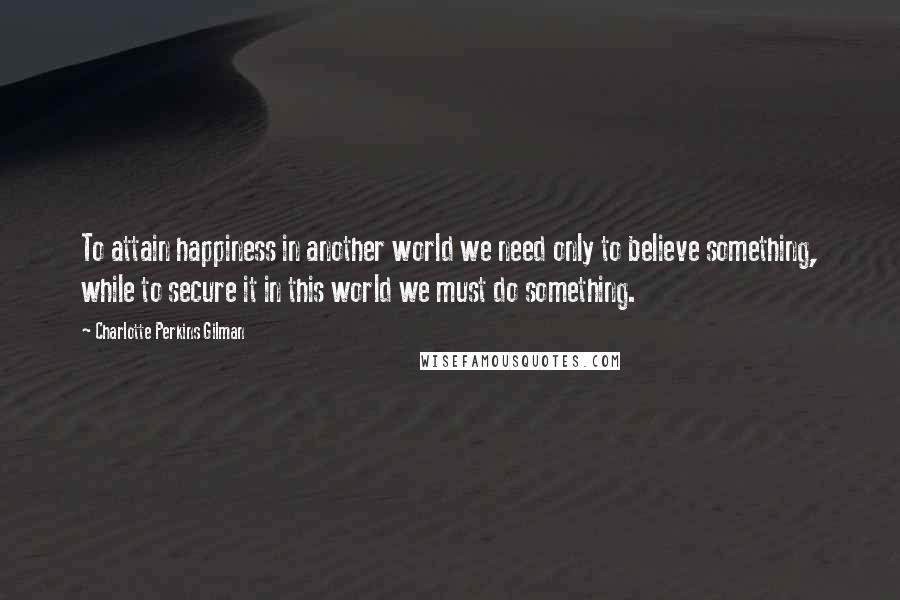 Charlotte Perkins Gilman Quotes: To attain happiness in another world we need only to believe something, while to secure it in this world we must do something.