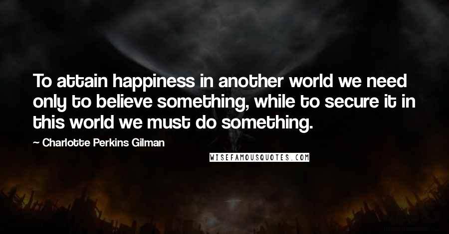 Charlotte Perkins Gilman Quotes: To attain happiness in another world we need only to believe something, while to secure it in this world we must do something.