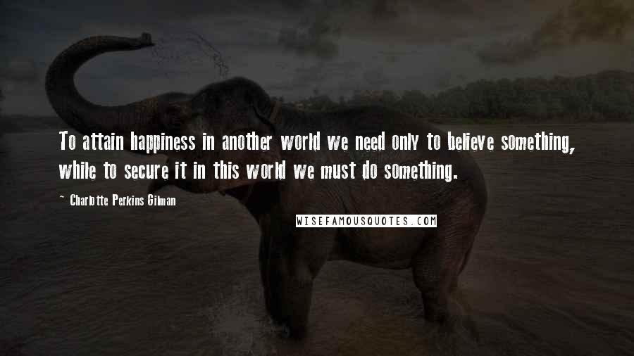 Charlotte Perkins Gilman Quotes: To attain happiness in another world we need only to believe something, while to secure it in this world we must do something.