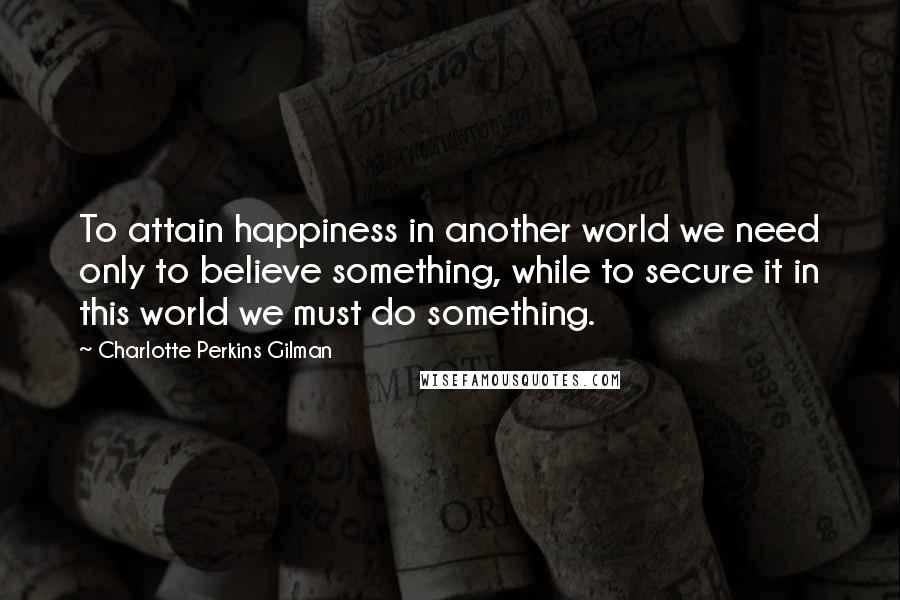 Charlotte Perkins Gilman Quotes: To attain happiness in another world we need only to believe something, while to secure it in this world we must do something.