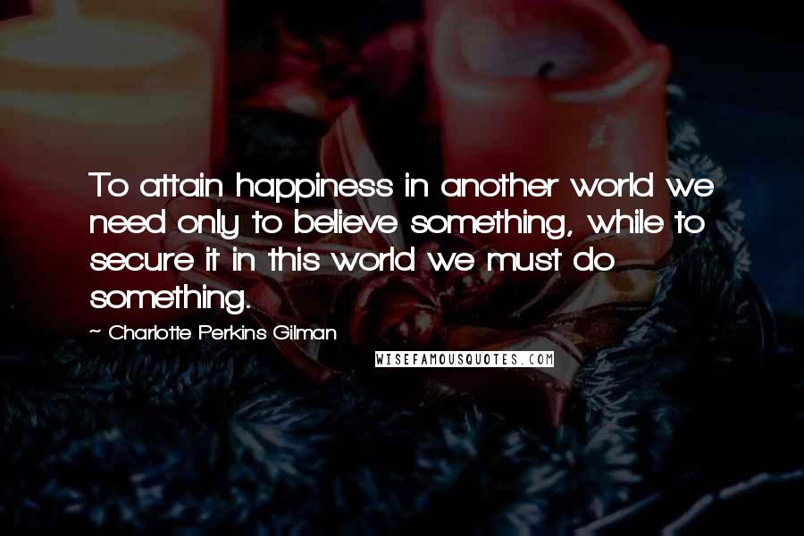 Charlotte Perkins Gilman Quotes: To attain happiness in another world we need only to believe something, while to secure it in this world we must do something.