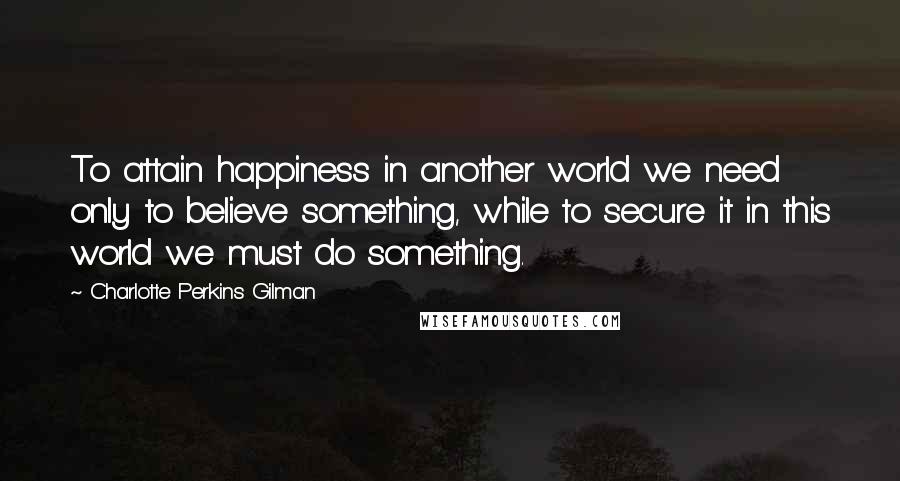 Charlotte Perkins Gilman Quotes: To attain happiness in another world we need only to believe something, while to secure it in this world we must do something.