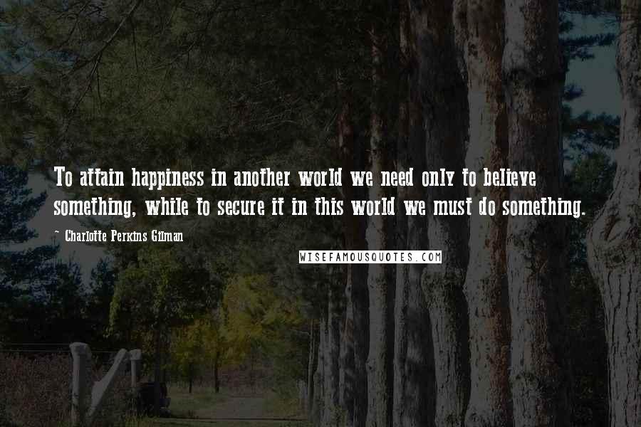 Charlotte Perkins Gilman Quotes: To attain happiness in another world we need only to believe something, while to secure it in this world we must do something.