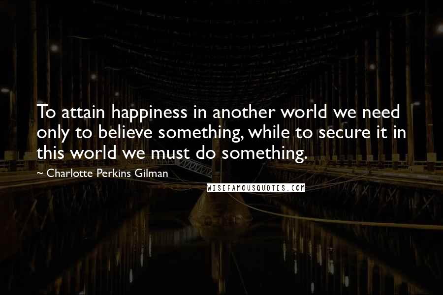 Charlotte Perkins Gilman Quotes: To attain happiness in another world we need only to believe something, while to secure it in this world we must do something.