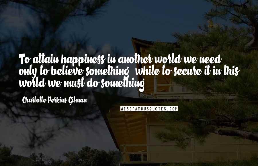 Charlotte Perkins Gilman Quotes: To attain happiness in another world we need only to believe something, while to secure it in this world we must do something.