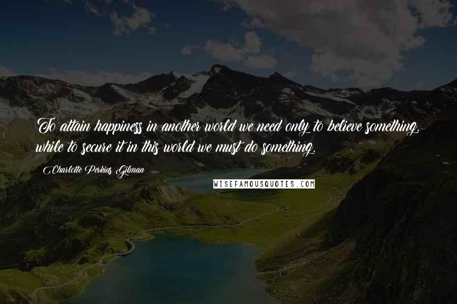 Charlotte Perkins Gilman Quotes: To attain happiness in another world we need only to believe something, while to secure it in this world we must do something.