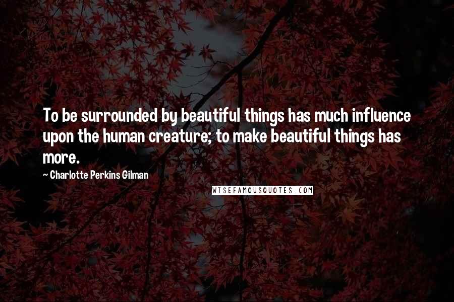 Charlotte Perkins Gilman Quotes: To be surrounded by beautiful things has much influence upon the human creature; to make beautiful things has more.