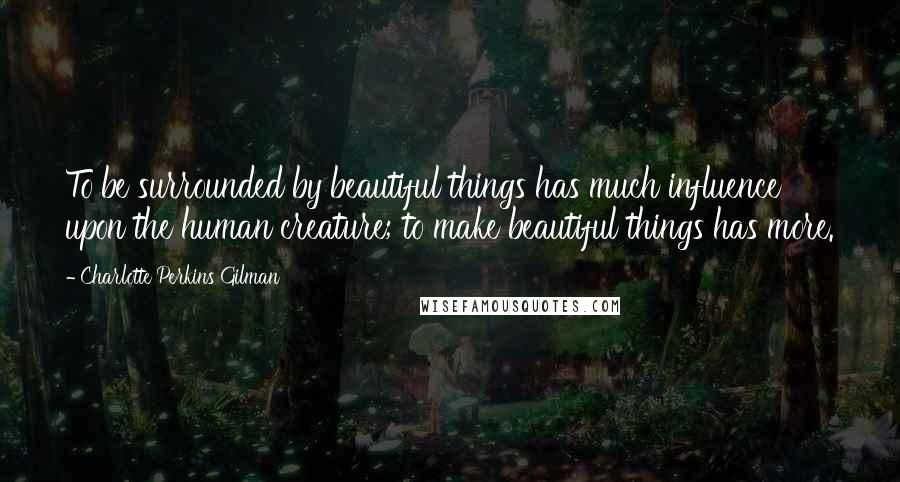 Charlotte Perkins Gilman Quotes: To be surrounded by beautiful things has much influence upon the human creature; to make beautiful things has more.