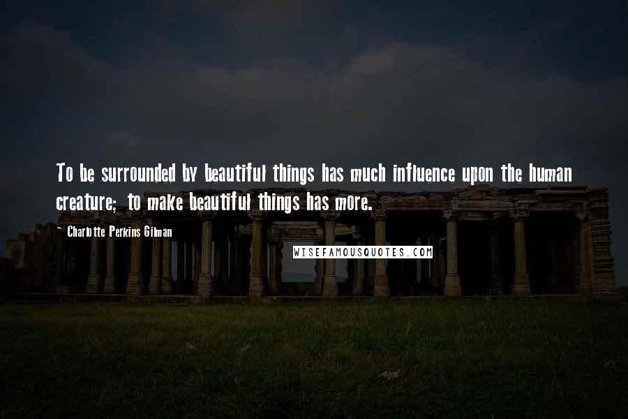 Charlotte Perkins Gilman Quotes: To be surrounded by beautiful things has much influence upon the human creature; to make beautiful things has more.