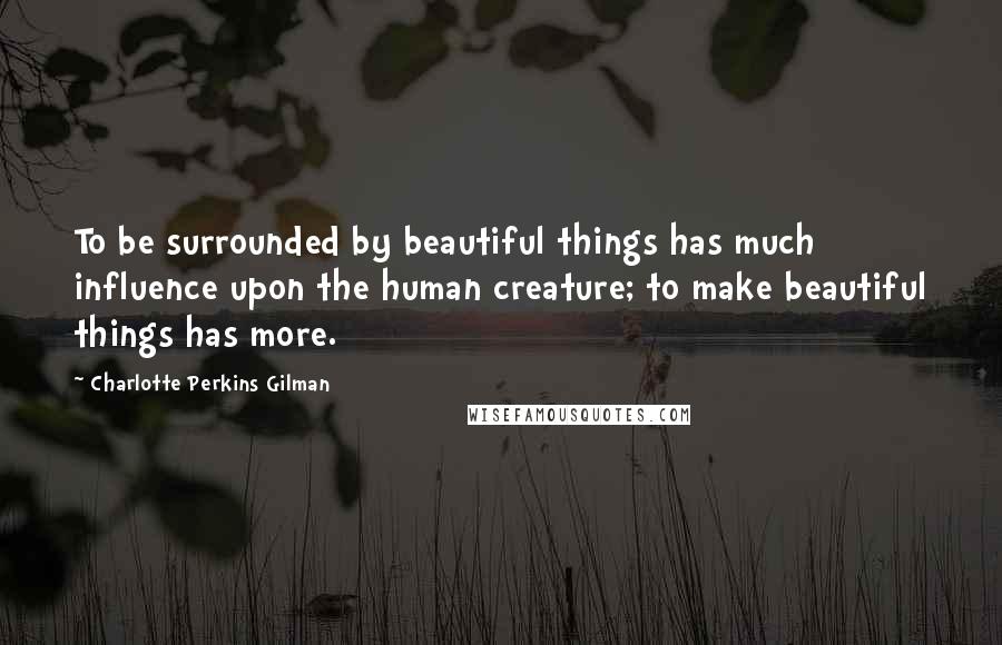 Charlotte Perkins Gilman Quotes: To be surrounded by beautiful things has much influence upon the human creature; to make beautiful things has more.