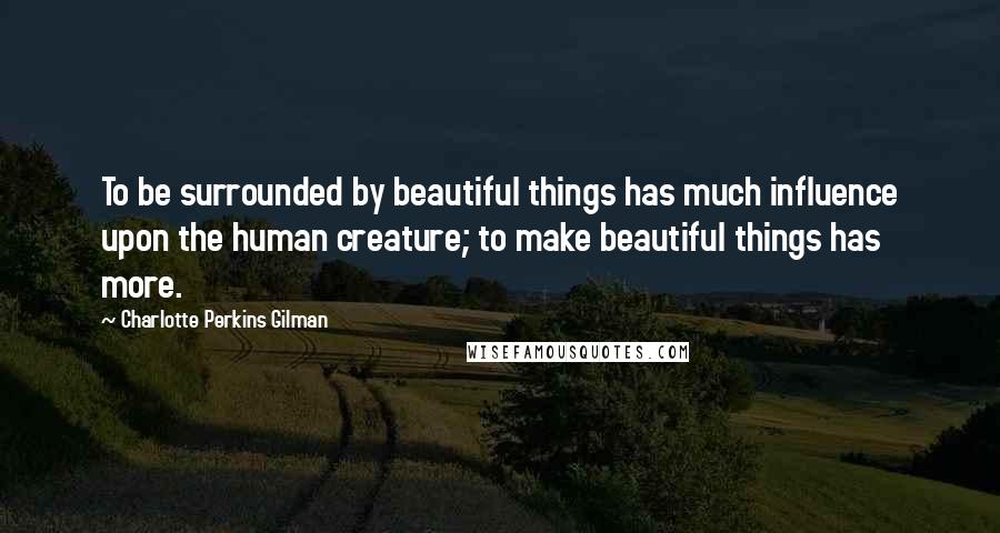 Charlotte Perkins Gilman Quotes: To be surrounded by beautiful things has much influence upon the human creature; to make beautiful things has more.