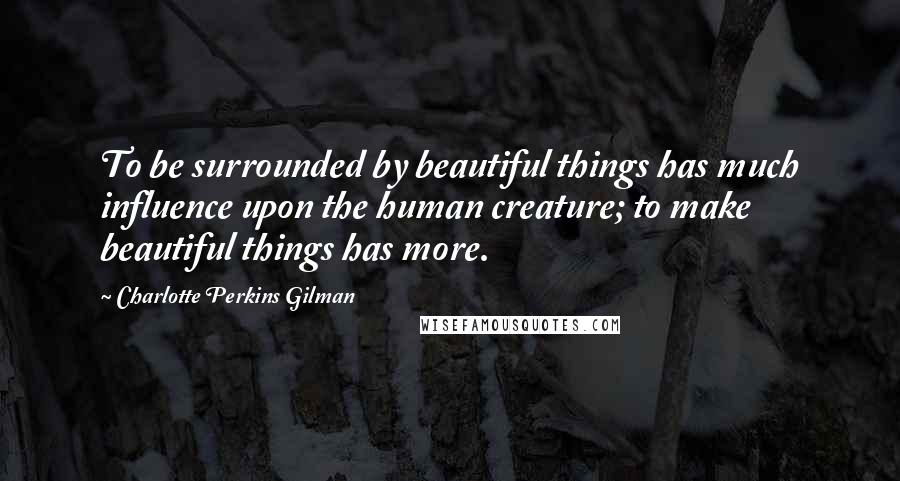 Charlotte Perkins Gilman Quotes: To be surrounded by beautiful things has much influence upon the human creature; to make beautiful things has more.