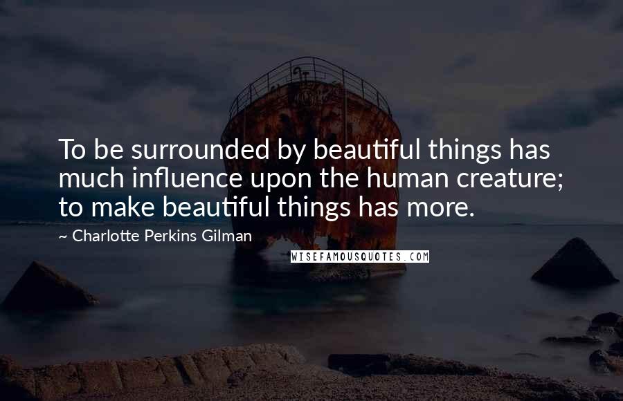 Charlotte Perkins Gilman Quotes: To be surrounded by beautiful things has much influence upon the human creature; to make beautiful things has more.