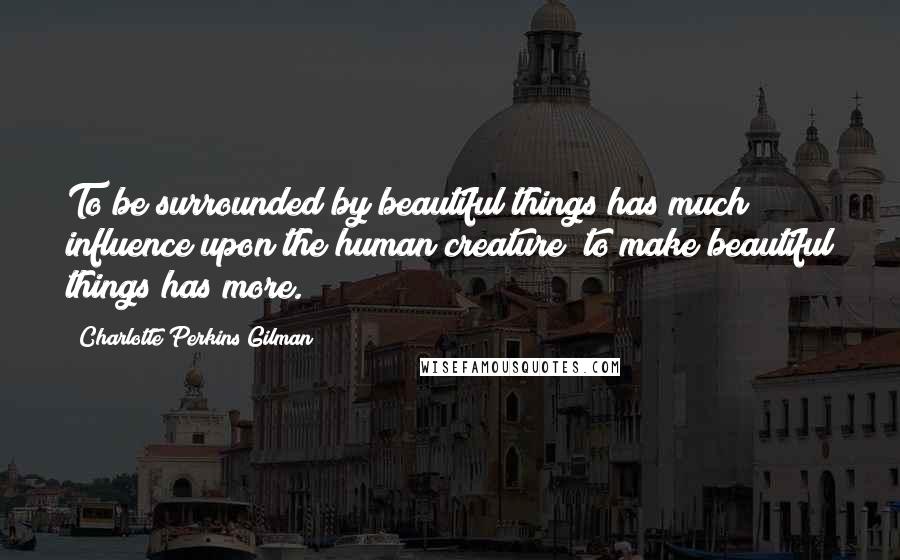 Charlotte Perkins Gilman Quotes: To be surrounded by beautiful things has much influence upon the human creature; to make beautiful things has more.