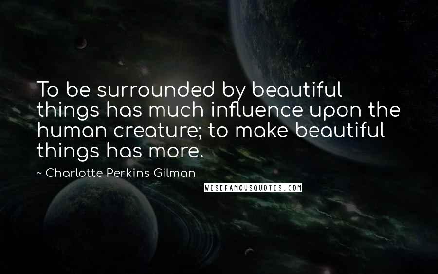 Charlotte Perkins Gilman Quotes: To be surrounded by beautiful things has much influence upon the human creature; to make beautiful things has more.