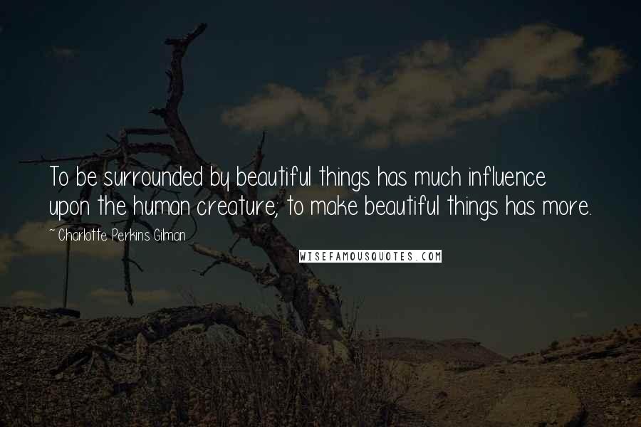 Charlotte Perkins Gilman Quotes: To be surrounded by beautiful things has much influence upon the human creature; to make beautiful things has more.