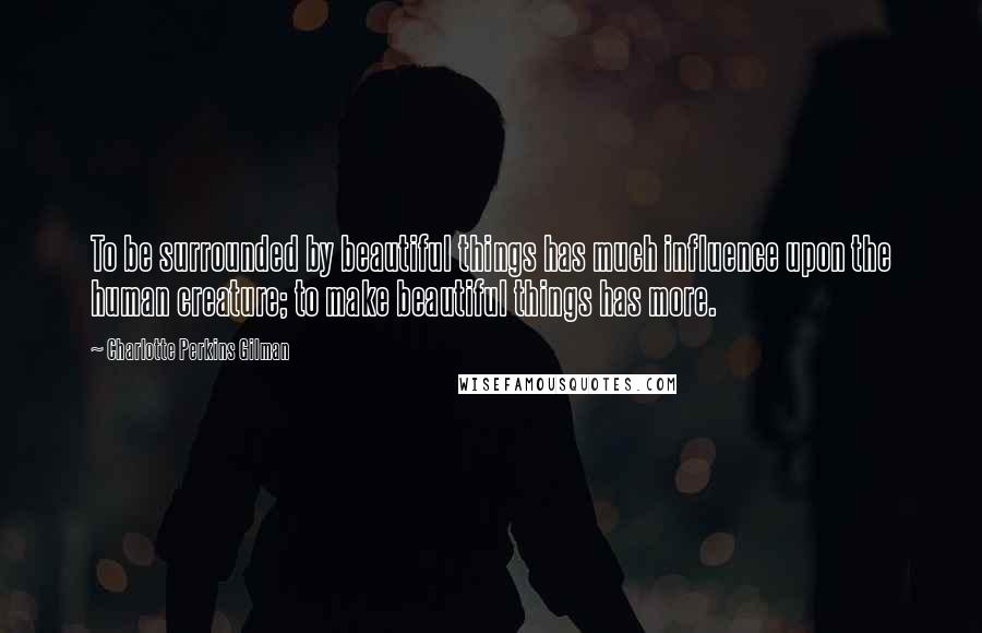 Charlotte Perkins Gilman Quotes: To be surrounded by beautiful things has much influence upon the human creature; to make beautiful things has more.