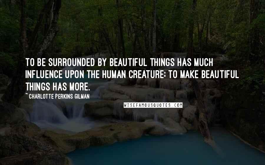 Charlotte Perkins Gilman Quotes: To be surrounded by beautiful things has much influence upon the human creature; to make beautiful things has more.