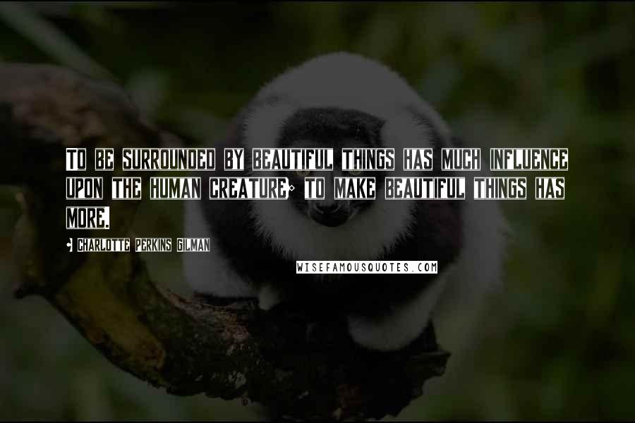 Charlotte Perkins Gilman Quotes: To be surrounded by beautiful things has much influence upon the human creature; to make beautiful things has more.
