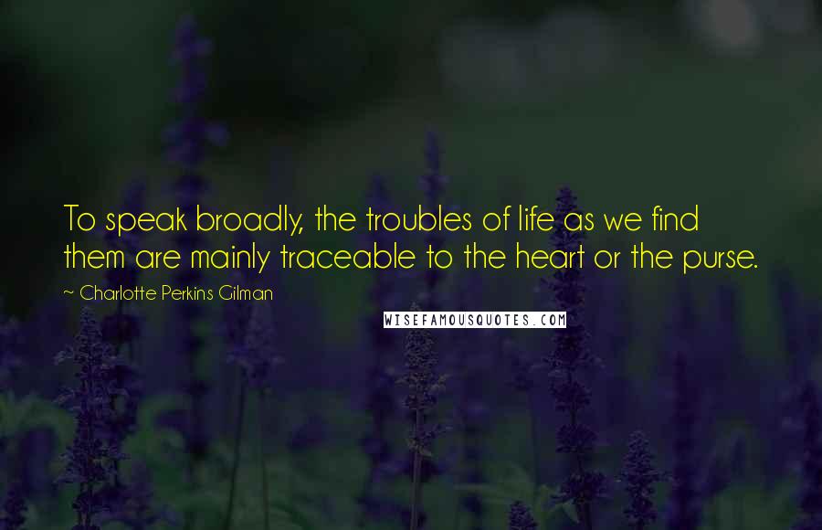 Charlotte Perkins Gilman Quotes: To speak broadly, the troubles of life as we find them are mainly traceable to the heart or the purse.
