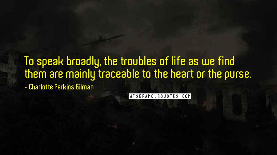 Charlotte Perkins Gilman Quotes: To speak broadly, the troubles of life as we find them are mainly traceable to the heart or the purse.