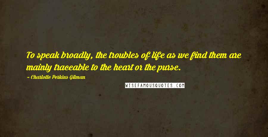 Charlotte Perkins Gilman Quotes: To speak broadly, the troubles of life as we find them are mainly traceable to the heart or the purse.