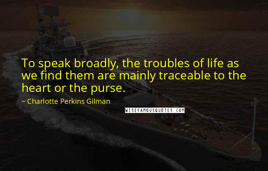 Charlotte Perkins Gilman Quotes: To speak broadly, the troubles of life as we find them are mainly traceable to the heart or the purse.