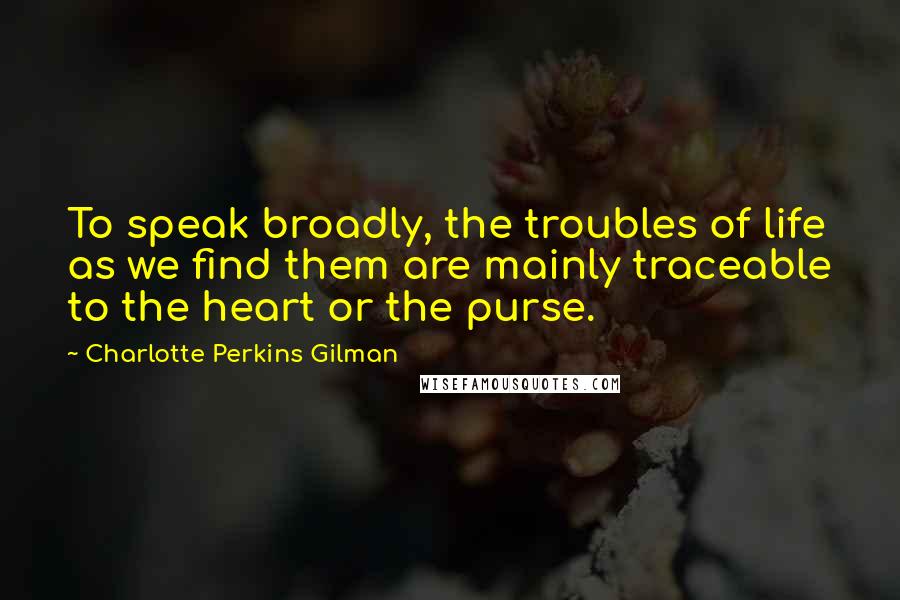 Charlotte Perkins Gilman Quotes: To speak broadly, the troubles of life as we find them are mainly traceable to the heart or the purse.