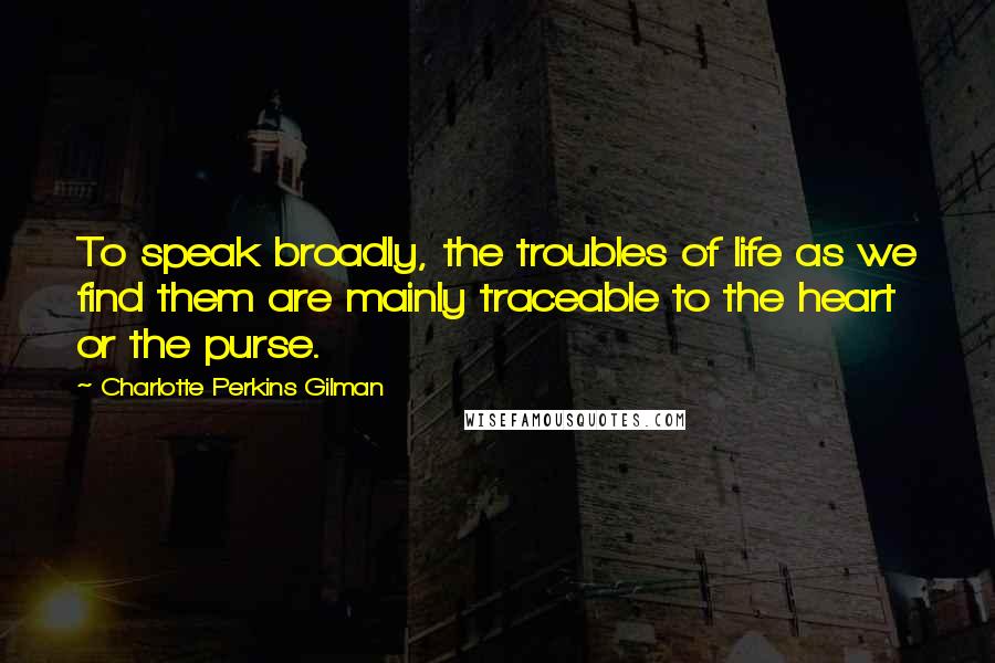 Charlotte Perkins Gilman Quotes: To speak broadly, the troubles of life as we find them are mainly traceable to the heart or the purse.