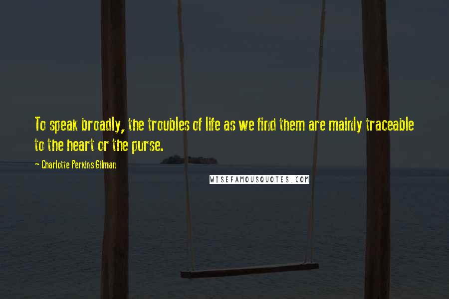 Charlotte Perkins Gilman Quotes: To speak broadly, the troubles of life as we find them are mainly traceable to the heart or the purse.