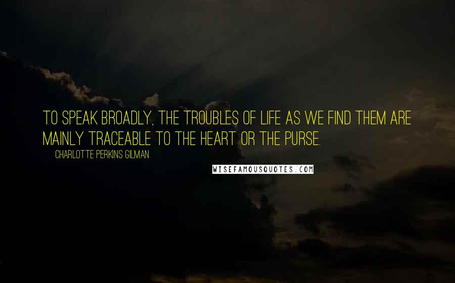 Charlotte Perkins Gilman Quotes: To speak broadly, the troubles of life as we find them are mainly traceable to the heart or the purse.