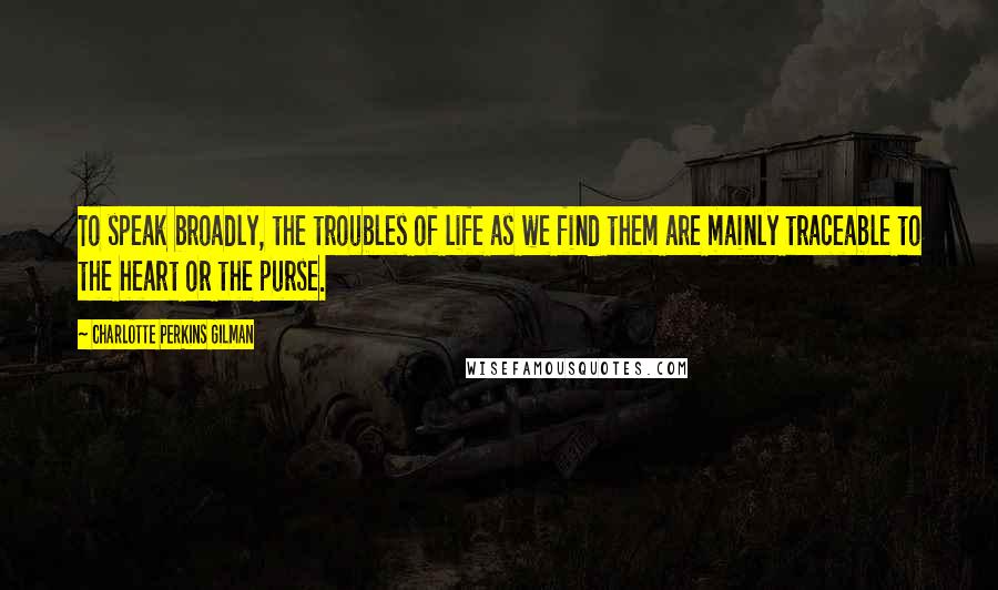 Charlotte Perkins Gilman Quotes: To speak broadly, the troubles of life as we find them are mainly traceable to the heart or the purse.