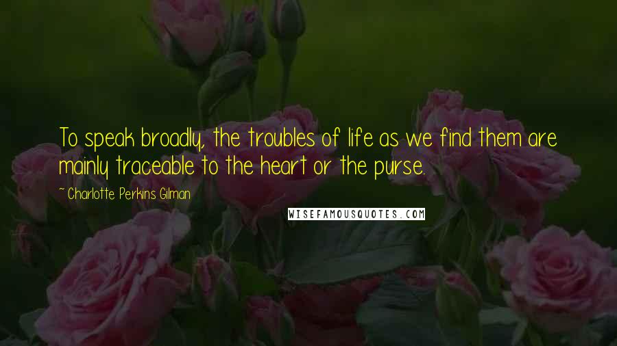 Charlotte Perkins Gilman Quotes: To speak broadly, the troubles of life as we find them are mainly traceable to the heart or the purse.