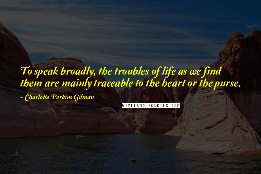 Charlotte Perkins Gilman Quotes: To speak broadly, the troubles of life as we find them are mainly traceable to the heart or the purse.