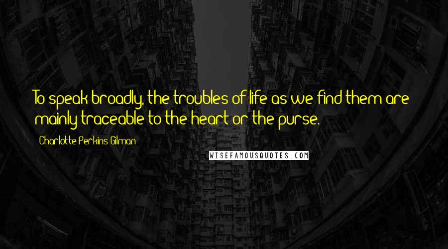 Charlotte Perkins Gilman Quotes: To speak broadly, the troubles of life as we find them are mainly traceable to the heart or the purse.